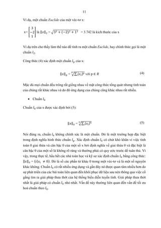 11
Ví dụ, một chuẩn Euclide của một véc-tơ x:
x= [
3
−2
1
] là ‖𝑥‖2 = √32 + (−2)2 + 12 = 3.742 là kích thước của x
Ví dụ trên cho thấy làm thế nào để tính ra một chuẩn Euclide, hay chính thức gọi là một
chuẩn 𝑙2.
Công thức (4) xác định một chuẩn 𝑙𝑝 của x:
‖𝑥‖𝑝 = √∑ |𝑥𝑖|𝑝
𝑖
𝑝
với p ∈ 𝑅 (4)
Mặc dù mọi chuẩn đều trông rất giống nhau về mặt công thức tổng quát nhưng tính toán
của chúng rất khác nhau và do đó ứng dụng của chúng cũng khác nhau rất nhiều.
 Chuẩn 𝑙0
Chuẩn 𝑙0 của x được xác định bởi (5):
‖𝑥‖0 = √∑ |𝑥𝑖|0
𝑖
0 (5)
Nói đúng ra, chuẩn 𝑙0 không chính xác là một chuẩn. Đó là một trường hợp đặc biệt
trong định nghĩa hình thức chuẩn 𝑙p. Xác định chuẩn 𝑙0 có chút khó khăn vì việc tính
toán 0 giai thừa và căn bậc 0 của một số x bởi định nghĩa về giai thừa 0 và đặc biệt là
căn bậc 0 của một số là không rõ ràng và thường phải có quy ước trước để tuân thủ. Vì
vậy, trong thực tế, hầu hết các nhà toán học và kỹ sư xác định chuẩn 𝑙0 bằng công thức:
‖𝑥‖0 = (𝑖|𝑥𝑖 ≠ 0). Đó là số các phần tử khác 0 trong một véc-tơ và là một số nguyên
khác không. Chuẩn 𝑙0 có rất nhiều ứng dụng và gần đây nó được quan tâm nhiều hơn do
sự phát triển của các bài toán liên quan đến khôi phục dữ liệu sau nén thông qua việc cố
gắng tìm ra giải pháp thưa thớt của hệ thống biểu diễn tuyến tính. Giải pháp thưa thớt
nhất là giải pháp có chuẩn 𝑙0 nhỏ nhất. Vấn đề này thường liên quan đến vấn đề tối ưu
hoá chuẩn theo 𝑙0.
 