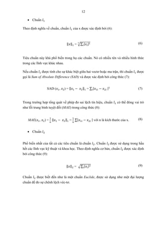 12
 Chuẩn 𝑙1
Theo định nghĩa về chuẩn, chuẩn 𝑙1 của x được xác định bởi (6):
‖𝑥‖1 = √∑ |𝑥𝑖|1
𝑖
1 (6)
Tiêu chuẩn này khá phổ biến trong họ các chuẩn. Nó có nhiều tên và nhiều hình thức
trong các lĩnh vực khác nhau.
Nếu chuẩn 𝑙1 được tính cho sự khác biệt giữa hai vectơ hoặc ma trận, thì chuẩn 𝑙1 được
gọi là Sum of Absolute Difference (SAD) và được xác định bởi công thức (7):
SAD (𝑥1, 𝑥2) = ‖𝑥1 − 𝑥2‖1 = ∑ |𝑥1𝑖 − 𝑥2𝑖 |1
𝑖 (7)
Trong trường hợp tổng quát về phép đo sai lệch tín hiệu, chuẩn 𝑙1 có thể đóng vai trò
như lỗi trung bình tuyệt đối (MAE) trong công thức (8):
MAE(𝑥1, 𝑥2) =
1
𝑛
‖𝑥1 − 𝑥2‖1 =
1
𝑛
∑|𝑥1𝑖 − 𝑥2𝑖 | với n là kích thước của x. (8)
 Chuẩn 𝑙2
Phổ biến nhất của tất cả các tiêu chuẩn là chuẩn 𝑙2. Chuẩn 𝑙2 được sử dụng trong hầu
hết các lĩnh vực kỹ thuật và khoa học. Theo định nghĩa cơ bản, chuẩn 𝑙2 được xác định
bởi công thức (9):
‖𝑥‖2 = √∑ |𝑥𝑖|2
𝑖
(9)
Chuẩn 𝑙2 được biết đến như là một chuẩn Euclide, được sử dụng như một đại lượng
chuẩn để đo sự chênh lệch véc-tơ.
 