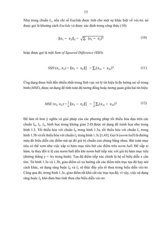 13
Như trong chuẩn 𝑙1, nếu chỉ số Euclide được tính cho một sự khác biệt về véc-tơ, nó
được gọi là khoảng cách Euclide và được xác định trong công thức (10):
‖𝑥1 − 𝑥2‖2 = √∑ |𝑥1 − 𝑥2|2 (10)
hoặc được gọi là một Sum of Squared Difference (SSD):
SSD (𝑥1, 𝑥2) = ‖𝑥1 − 𝑥2‖2
2
= ∑ (𝑥1i − 𝑥2i)2
𝑖 (11)
Ứng dụng được biết đến nhiều nhất trong lĩnh vực xử lý tín hiệu là đo lường sai số trung
bình (MSE), được sử dụng để tính toán độ tương đồng hoặc tương quan giữa hai tín hiệu:
MSE (𝑥1, 𝑥2) =
1
𝑛
‖𝑥1 − 𝑥2‖2
2
=
1
𝑛
∑ (𝑥1i − 𝑥2i)2
𝑖
(12)
Để làm rõ hơn ý nghĩa và giải pháp của các phương pháp tối thiểu hóa dựa trên các
chuẩn 𝑙0, 𝑙1, 𝑙2, hình học trong không gian 2-D được sử dụng để minh họa như trong
hình 1.3. Tối thiểu hóa với chuẩn 𝑙0 trong hình 1.3a, tối thiểu hóa với chuẩn 𝑙1 trong
hình 1.3b và tối thiểu hóa với chuẩn 𝑙2 trong hình 1.3c [1,43]. Gọi S (norm ball) là đường
màu đỏ biểu diễn các điểm mà tại đó giá trị chuẩn của chúng bằng nhau. Bài toán mục
tiêu có thể xem như việc xấp xỉ hàm mục tiêu bởi các điểm trên norm ball. Để xấp xỉ
hàm, ta thay đổi tỉ lệ của norm ball đến khi norm ball tiếp xúc với giá trị hàm mục tiêu
(đường thẳng y = Ax trong hình). Tọa độ điểm tiếp xúc chính là hệ số biểu diễn x cần
tìm. Từ hình 1.3a và 1.3b, giao điểm có xu hướng cắt các điểm trên trục tọa độ hay nói
cách khác, sử dụng ràng buộc 𝑙0 và 𝑙1 sẽ thúc đẩy yếu tố thưa trong biểu diễn véc-tơ.
Cũng qua đó, trong hình 1.3c, giao điểm rất khó cắt các trục tọa độ, vì vậy, việc sử dụng
ràng buộc 𝑙2 khó đảm bảo tính thưa cho biểu diễn véc-tơ.
 