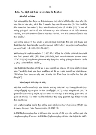 15
1.2.2. Xác định mã thưa và xây dựng từ điển học
Xác định mã thưa
Quá trình mã hóa thưa được xác định thông qua tính toán hệ số biểu diễn x dựa trên việc
biểu diễn tín hiệu vào y và từ điển D sao cho thỏa mãn hàm mục tiêu (3). Việc tìm biểu
diễn thưa nhất thỏa mãn (3) được biết đến như một vấn đề NP-khó [10]. Có một số
hướng giải quyết cho vấn đề biểu diễn thưa này: biểu diễn thưa với tối thiểu hóa theo
chuẩn 𝑙0, biểu diễn thưa với tối thiểu hóa theo chuẩn 𝑙1, biểu diễn thưa với tối thiểu hóa
theo chuẩn F.
Với hướng giải quyết theo chuẩn 𝑙0 các giải thuật thực hiện đơn giản nhất là các giải
thuật theo đuổi tham lam như matching pursuit (MP) [1,4,33] hay orthogonal matching
pursuit (OMP) [1,4,10,11,15,22,34,40,43].
Với hướng giải quyết theo chuẩn 𝑙1 [14,27,35,41,42] có thể nói đến giải thuật theo đuổi
như basis pursuit (BP) [35]. Hoặc giải thuật focal underdetermined system solver
(FOCUSS) [14] cũng là đơn giản được xây dựng theo hướng giải quyết dựa vào chuẩn
𝑙𝑝 (𝑝 ≤ 1) thay thế cho chuẩn 𝑙0.
Các thuật toán tham lam có thể tạo ra giải pháp tối ưu hóa cục bộ trong mỗi bước thực
hiện. Tuy nhiên, thuật toán tham lam không có thể tạo ra giải pháp tối ưu hóa toàn cục.
Chiến lược tham lam cung cấp một cách đặc biệt để có được biểu diễn thưa thớt gần
đúng [43].
Xây dựng từ điển (học từ điển)
Việc học từ điển có thể thực hiện theo ba phương pháp học: học không giám sát (học
không thầy) [4], học có giám sát (học có thầy) [17,28,37] và học bán giám sát [43]. Từ
quan điểm của cơ sở lý thuyết, sự khác nhau của việc học từ điển không giám sát và có
giám sát dựa vào việc nhãn của lớp được khai thác trong quá trình học để lựa chọn từ
điển hay không.
Một số phương pháp học từ điển không giám sát như method of directions (MOD) hay
K-means Singular Value Decomposition (K-SVD) [4].
K-SVD là phương pháp học từ điển dựa trên cụm từ, có thể xem như sự khái quát hóa
của phương pháp K-means. K-SVD là một phương pháp cải tiến của thuật toán MOD.
 