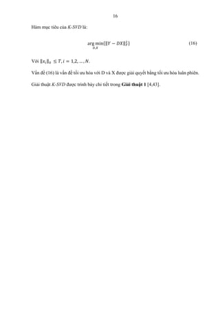 16
Hàm mục tiêu của K-SVD là:
arg min
𝐷,𝑋
{‖𝑌 − 𝐷𝑋‖𝐹
2 } (16)
Với ‖𝑥𝑖‖0 ≤ 𝑇, 𝑖 = 1,2, … , 𝑁.
Vấn đề (16) là vấn đề tối ưu hóa với D và X được giải quyết bằng tối ưu hóa luân phiên.
Giải thuật K-SVD được trình bày chi tiết trong Giải thuật 1 [4,43].
 