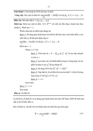 17
Giải thuật 1. Giải thuật K-SVD cho học từ điển
Công việc: Học một từ điển D: arg min
𝐷,𝑋
{‖𝑌 − 𝐷𝑋‖𝐹
2 } với ‖𝑥𝑖‖0 ≤ 𝑇, 𝑖 = 1,2, … , 𝑁
Đầu vào: Ma trận mẫu 𝑌 = [𝑦1, 𝑦2, … , 𝑦𝑚]
Khởi tạo: Khởi tạo một từ điển 𝐷 ∈ 𝑅𝑛∗𝐾
với mỗi cột đều được chuẩn hóa theo
chuẩn 𝑙2. Khởi tạo i = 1.
While chưa hội tụ (điều kiện dừng) do
Bước 1: Sử dụng giải thuật tham lam bất kỳ để tính toán vecto biểu diễn x cho
mỗi mẫu 𝑦𝑖 để đạt giải pháp xấp xỉ:
min
𝑥𝑖
{‖𝑦𝑖 − 𝐷𝑥𝑖‖2
2} với ‖𝑥𝑖‖0 ≤ 𝑇, 𝑖 = 1,2, … , 𝑁
Khởi tạo t = 1
While 𝑡 ≠ 𝑇 do
Bước 2: Tính toán 𝐸𝑡 = 𝑌 − ∑ 𝑑𝑗
𝑗≠𝑡 𝑥𝑗
𝑇
(𝑥𝑗
𝑇
là ma trận chuyển
vị của 𝑥𝑗 )
Bước 3: Lựa chọn các cột thành phần trong 𝐸𝑡 tương ứng với các
phần tử khác 0 của 𝑥𝑗
𝑇
để tạo thành 𝐸𝑡
𝑃
.
Bước 4: Sử dụng SVD cho 𝐸𝑡
𝑃
: 𝐸𝑡
𝑃
= 𝑈∑𝑉𝑇
Bước 5: Cập nhật 𝑑𝑡 là cột đầu tiên của ma trận U và hệ số tương
ứng trong 𝑥𝑡
𝑇
bởi ∑(1,1)* V(: ,1).
Bước 6: t = t+1
End while
Bước 7: i = i+1
End while
Đầu ra: Từ điển D
Cụ thể hơn, cố định D, ta sử dụng giải thuật tham lam như MP hoặc OMP để tính toán
xấp xỉ hệ số biểu diễn 𝑥𝑖.
Khi cố định X, vấn đề (16) trở thành một mô hình hồi quy đơn giản:
𝐷
̂ = arg min
𝐷
{‖𝑌 − 𝐷𝑋‖𝐹
2} (17)
 