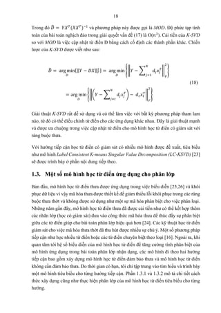 18
Trong đó 𝐷
̂ = 𝑌𝑋𝑇
(𝑋𝑋𝑇
)−1
và phương pháp này được gọi là MOD. Độ phức tạp tính
toán của bài toán nghịch đảo trong giải quyết vấn đề (17) là O(𝑛3
). Cải tiến của K-SVD
so với MOD là việc cập nhật từ điển D bằng cách cố định các thành phần khác. Chiến
lược của K-SVD được viết như sau:
𝐷
̂ = arg min
𝐷
{‖𝑌 − 𝐷𝑋‖𝐹
2 } = arg min
𝐷
{‖𝑌 − ∑ 𝑑𝑗𝑥𝑗
𝑇
𝑁
𝑗=1
‖
𝐹
2
}
= arg min
𝐷
{‖(𝑌 − ∑ 𝑑𝑗𝑥𝑗
𝑇
𝑁
𝑗≠𝑡
) − 𝑑𝑡𝑥𝑡
𝑇
‖
𝐹
2
}
(18)
Giải thuật K-SVD rất dễ sử dụng và có thể làm việc với bất kỳ phương pháp tham lam
nào, từ đó có thể điều chỉnh từ điển cho các ứng dụng khác nhau. Đây là giải thuật mạnh
và được ưa chuộng trong việc cập nhật từ điển cho mô hình học từ điển có giám sát với
ràng buộc thưa.
Với hướng tiếp cận học từ điển có giám sát có nhiều mô hình được đề xuất, tiêu biểu
như mô hình Label Consistent K-means Singular Value Decomposition (LC-KSVD) [23]
sẽ được trình bày ở phần nội dung tiếp theo.
1.3. Một số mô hình học từ điển ứng dụng cho phân lớp
Ban đầu, mô hình học từ điển thưa được ứng dụng trong việc biểu diễn [25,26] và khôi
phục dữ liệu vì vậy mã hóa thưa được thiết kế để giảm thiểu lỗi khôi phục trong các ràng
buộc thưa thớt và không được sử dụng như một sự mã hóa phân biệt cho việc phân loại.
Những năm gần đây, mô hình học từ điển thưa đã được cải tiến như có thể kết hợp thêm
các nhãn lớp (học có giám sát) đưa vào công thức mã hóa thưa để thúc đẩy sự phân biệt
giữa các từ điển giúp cho bài toán phân lớp hiệu quả hơn [24]. Các kỹ thuật học từ điển
giám sát cho việc mã hóa thưa thớt đã thu hút được nhiều sự chú ý. Một số phương pháp
tiếp cận như học nhiều từ điển hoặc các từ điển chuyên biệt theo loại [16]. Ngoài ra, khi
quan tâm tới hệ số biểu diễn của mô hình học từ điển để tăng cường tính phân biệt của
mô hình ứng dụng trong bài toán phân lớp nhận dạng, các mô hình đi theo hai hướng
tiếp cận bao gồm xây dựng mô hình học từ điển đảm bảo thưa và mô hình học từ điển
không cần đảm bảo thưa. Do thời gian có hạn, tôi chỉ tập trung vào tìm hiểu và trình bày
một mô hình tiêu biểu cho từng hướng tiếp cận. Phần 1.3.1 và 1.3.2 mô tả chi tiết cách
thức xây dựng cũng như thực hiện phân lớp của mô hình học từ điển tiêu biểu cho từng
hướng.
 