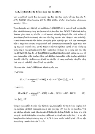 19
1.3.1. Mô hình học từ điển có đảm bảo tính thưa
Một số mô hình học từ điển theo đuổi việc đảm bảo thưa cho hệ số biểu diễn như K-
SVD, DKSVD (Discrimnative KSVD) [29], FDDL (Fisher discrimation dictionary
learning) [28],...
Trong luận văn này, tôi trình bày mô hình LC-KSVD [23,43] là một mô hình học từ điển
đảm bảo tính thưa áp dụng tốt cho mục đích phân loại ảnh. LC-KSVD khai thác thông
tin được giám sát để học từ điển và tích hợp quá trình xây dựng từ điển và tối ưu hóa bộ
phân lớp tuyến tính thành một hàm mục tiêu tổng hợp của hàm tái tạo và hàm phân biệt,
và sau đó thu được từ điển đã học và một bộ phân loại hiệu quả. Mỗi cụm từ trong từ
điển sẽ được chọn sao cho nó đại diện tốt nhất cho tập các tín hiệu huấn luyện thuộc một
lớp duy nhất nên mỗi từ 𝑑𝑘 có thể được liên kết với một nhãn cụ thể. Do đó có một sự
tương ứng rõ ràng giữa các cụm từ điển và các nhãn lớp được mô tả trong hàm mục tiêu
của LC-KSVD1. Sau đó, LC-KSVD2 tập trung khai thác những ảnh hưởng của việc bổ
sung thành phần nhãn phù hợp bằng cách kết hợp thành phần nhãn phù hợp với thành
phần lỗi phân lớp vào hàm mục tiêu để học từ điển với mong muốn cân bằng khả năng
khôi phục và phân biệt của mô hình học từ điển.
Hàm mục tiêu của LC-KSVD được xây dựng như sau:
LC-KSVD1:
〈𝐷, 𝐴, 𝑋〉 = argmin
𝐷,𝐴,𝑋
‖𝑌 − 𝐷𝑋‖2
2
+ µ ‖𝐿 − 𝐴𝑋‖2
2
với ‖𝑥𝑗‖
0
≤ T (19)
LC-KSVD2:
〈𝐷, 𝐴, 𝑊, 𝑋〉 = argmin
𝐷,𝐴,𝑊,𝑋
‖𝑌 − 𝐷𝑋‖2
2
+ µ ‖𝐿 − 𝐴𝑋‖2
2
+ η ‖𝐻 − 𝑊𝑋‖2
2
với ‖𝑥𝑗‖
0
≤ T
(20)
trong đó thành phần đầu tiên biểu thị lỗi tái tạo, thành phần thứ hai biểu thị lỗi phân biệt
của mã thưa, và thành phần cuối cùng ở hàm mục tiêu (20) biểu thị lỗi phân loại. Y là
ma trận bao gồm tất cả dữ liệu đầu vào, D là từ điển đã học, X là bộ mã thưa, µ và η là
trọng số của các thành phần tương ứng, A là ma trận chuyển đổi tuyến tính, H là ma trận
bao gồm nhãn thông tin tương ứng với Y, W là tham số cho phân loại và L là ma trận
nhãn chung cho các nhãn của Y và D.
 