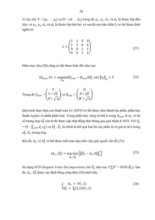 20
Ví dụ, cho Y = [𝑦1. . . 𝑦4] và D = [𝑑. . . 𝑑4] trong đó 𝑦1, 𝑦2, 𝑑1 và 𝑑2 là thuộc lớp đầu
tiên, và 𝑦3, 𝑦4, 𝑑3 và 𝑑4 là thuộc lớp thứ hai, và sau đó ma trận nhãn L có thể được định
nghĩa là:
𝐿 = (
1 1 0 0
1 1 0 0
0 0 1 1
0 0 1 1
) (21)
Hàm mục tiêu (20) cũng có thể được biến đổi như sau:
〈𝐷𝑛𝑒𝑤, 𝑋〉 = argmin
𝑍,𝑋
‖𝑌𝑛𝑒𝑤 − 𝐷𝑛𝑒𝑤𝑋‖2
2
𝑣ớ𝑖 ‖𝑥𝑗‖
0
< 𝑇 (22)
Trong đó 𝑌𝑛𝑒𝑤 = (
𝑌
𝐿 ∗ √µ
𝐻 ∗ √ η
) và 𝐷𝑛𝑒𝑤 = (
𝐷
𝐴 ∗ √µ
𝑊 ∗ √ η
)
Quá trình thực hiện của thuật toán LC-KSVD có thể được chia thành hai phần, phần học
(huấn luyện) và phần phân loại. Trong phần học, từng từ thứ k trong 𝐷𝑛𝑒𝑤 là 𝑑𝑘 và hệ
số tương ứng 𝑥𝑅
𝑘
của từ đó được cập nhật đồng thời thông qua giải thuật K-SVD. Với 𝐸𝑘
= (Y - ∑ 𝑑𝑗
𝑗≠𝑘 𝑥𝑅
𝑗
) và 𝑥
̃𝑅
𝑘
, 𝐸
̃𝑘 là chính là kết quả loại bỏ các phần từ có giá trị là 0 trong
𝑥𝑅
𝑘
, 𝐸𝑘 tương ứng.
Khi đó, 𝑑𝑘 và 𝑥
̃𝑅
𝑘
có thể được tính toán dựa trên việc giải quyết vấn đề (23):
〈𝑑𝑘 , 𝑥
̃𝑅
𝑘〉 = arg min
𝑑𝑘 ,𝑥
̃𝑅
𝑘
{‖𝐸
̃𝑘 − 𝑑𝑘 𝑥
̃𝑅
𝑘
‖𝐹
2
} (23)
Sử dụng SVD (Singular Value Decomposition) cho 𝐸
̃𝑘 như sau: U∑𝑉𝑡
= SVD (𝐸
̃𝑘). Sau
đó, 𝑑𝑘 , 𝑥
̃𝑅
𝑘
được xác định bằng công thức (24) dưới đây :
{
𝑑𝑘 = U(: ,1)
𝑥
̃𝑅
𝑘
= ∑(1,1)V(: ,1)
(24)
 