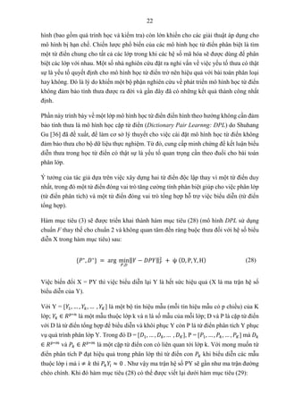 22
hình (bao gồm quá trình học và kiểm tra) còn lớn khiến cho các giải thuật áp dụng cho
mô hình bị hạn chế. Chiến lược phổ biến của các mô hình học từ điển phân biệt là tìm
một từ điển chung cho tất cả các lớp trong khi các hệ số mã hóa sẽ được dùng để phân
biệt các lớp với nhau. Một số nhà nghiên cứu đặt ra nghi vấn về việc yếu tố thưa có thật
sự là yếu tố quyết định cho mô hình học từ điển trở nên hiệu quả với bài toán phân loại
hay không. Đó là lý do khiến một bộ phận nghiên cứu về phát triển mô hình học từ điển
không đảm bảo tính thưa được ra đời và gần đây đã có những kết quả thành công nhất
định.
Phần này trình bày về một lớp mô hình học từ điển điển hình theo hướng không cần đảm
bảo tính thưa là mô hình học cặp từ điển (Dictionary Pair Learnng: DPL) do Shuhang
Gu [36] đã đề xuất, để làm cơ sở lý thuyết cho việc cài đặt mô hình học từ điển không
đảm bảo thưa cho bộ dữ liệu thực nghiệm. Từ đó, cung cấp minh chứng để kết luận biểu
diễn thưa trong học từ điển có thật sự là yếu tố quan trọng cần theo đuổi cho bài toán
phân lớp.
Ý tưởng của tác giả dựa trên việc xây dựng hai từ điển độc lập thay vì một từ điển duy
nhất, trong đó một từ điển đóng vai trò tăng cường tính phân biệt giúp cho việc phân lớp
(từ điển phân tích) và một từ điển đóng vai trò tổng hợp hỗ trợ việc biểu diễn (từ điển
tổng hợp).
Hàm mục tiêu (3) sẽ được triển khai thành hàm mục tiêu (28) (mô hình DPL sử dụng
chuẩn F thay thế cho chuẩn 2 và không quan tâm đến ràng buộc thưa đối với hệ số biểu
diễn X trong hàm mục tiêu) sau:
{𝑃∗
, 𝐷∗
} = arg min
𝑃,𝐷
‖𝑌 − 𝐷𝑃𝑌‖𝐹
2
+ ψ (D, P, Y, H) (28)
Việc biến đổi X = PY thì việc biểu diễn lại Y là hết sức hiệu quả (X là ma trận hệ số
biểu diễn của Y).
Với Y = [𝑌1, … , 𝑌𝑘, … , 𝑌𝐾] là một bộ tín hiệu mẫu (mỗi tín hiệu mẫu có p chiều) của K
lớp; 𝑌𝑘 ∈ 𝑅𝑝∗𝑛
là một mẫu thuộc lớp k và n là số mẫu của mỗi lớp; D và P là cặp từ điển
với D là từ điển tổng hợp để biểu diễn và khôi phục Y còn P là từ điển phân tích Y phục
vụ quá trình phân lớp Y. Trong đó D = [𝐷1, … , 𝐷𝑘, … , 𝐷𝐾], P = [𝑃1, … , 𝑃𝑘, … , 𝑃𝐾] mà 𝐷𝑘
∈ 𝑅𝑝∗𝑚
và 𝑃𝑘 ∈ 𝑅𝑝∗𝑚
là một cặp từ điển con có liên quan tới lớp k. Với mong muốn từ
điển phân tích P đạt hiệu quả trong phân lớp thì từ điển con 𝑃𝑘 khi biểu diễn các mẫu
thuộc lớp i mà i ≠ 𝑘 thì 𝑃𝑘𝑌𝑖 ≈ 0 . Như vậy ma trận hệ số PY sẽ gần như ma trận đường
chéo chính. Khi đó hàm mục tiêu (28) có thể được viết lại dưới hàm mục tiêu (29):
 