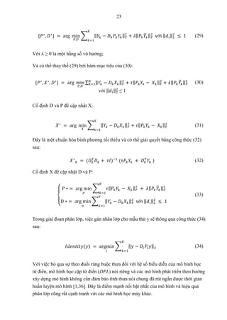 23
{𝑃∗
, 𝐷∗
} = arg min
𝑃,𝐷
∑ ‖𝑌𝑘 − 𝐷𝑘𝑃𝑘𝑌𝑘‖𝐹
2
+ 𝜆‖𝑃𝑘𝑌
̅𝑘‖𝐹
2
𝐾
𝑘=1
với ‖𝑑𝑖‖2
2
≤ 1 (29)
Với 𝜆 ≥ 0 là một hằng số vô hướng;
Và có thể thay thế (29) bởi hàm mục tiêu của (30):
{𝑃∗
, 𝑋∗
, 𝐷∗
} = arg min
𝑃,𝐷
∑ ‖𝑌𝑘 − 𝐷𝑘𝑋𝑘‖𝐹
2
+ 𝜏‖𝑃𝑘𝑌𝑘 − 𝑋𝑘‖𝐹
2
+ 𝜆‖𝑃𝑘𝑌
̅𝑘‖𝐹
2
𝐾
𝑘=1
với ‖𝑑𝑖‖2
2
≤ 1
(30)
Cố định D và P để cập nhật X:
𝑋∗
= arg min
𝑋
∑ ‖𝑌𝑘 − 𝐷𝑘𝑋𝑘‖𝐹
2
+ 𝜏‖𝑃𝑘𝑌𝑘 − 𝑋𝑘‖𝐹
2
𝐾
𝑘=1
(31)
Đây là một chuẩn hóa bình phương tối thiểu và có thể giải quyết bằng công thức (32)
sau:
𝑋∗
𝑘 = (𝐷𝑘
𝑇
𝐷𝑘 + 𝜏𝐼)−1
(𝜏𝑃𝑘𝑌𝑘 + 𝐷𝑘
𝑇
𝑌𝑘 ) (32)
Cố định X để cập nhật D và P:
{
P ∗ = arg min
𝑃
∑ 𝜏‖𝑃𝑘𝑌𝑘 − 𝑋𝑘‖𝐹
2
𝐾
𝑘=1
+ 𝜆‖𝑃𝑘𝑌
̅𝑘‖𝐹
2
D ∗ = arg min
𝐷
∑ ‖𝑌𝑘 − 𝐷𝑘𝑋𝑘‖𝐹
2
𝐾
𝑘=1
với ‖𝑑𝑖‖2
2
≤ 1
(33)
Trong giai đoạn phân lớp, việc gán nhãn lớp cho mẫu thử y sẽ thông qua công thức (34)
sau:
𝐼𝑑𝑒𝑛𝑡𝑖𝑡𝑦(𝑦) = argmin
𝑖
∑ ‖𝑦 − 𝐷𝑖𝑃𝑖𝑦‖2
𝐾
𝑘=1
(34)
Với việc bỏ qua sự theo đuổi ràng buộc thưa đối với hệ số biểu diễn của mô hình học
từ điển, mô hình học cặp từ điển (DPL) nói riêng và các mô hình phát triển theo hướng
xây dựng mô hình không cần đảm bảo tính thưa nói chung đã rút ngắn được thời gian
huấn luyện mô hình [1,36]. Đây là điểm mạnh nổi bật nhất của mô hình và hiệu quả
phân lớp cũng rất cạnh tranh với các mô hình học máy khác.
 