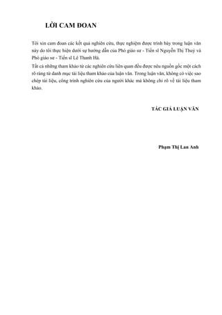 LỜI CAM ĐOAN
Tôi xin cam đoan các kết quả nghiên cứu, thực nghiệm được trình bày trong luận văn
này do tôi thực hiện dưới sự hướng dẫn của Phó giáo sư - Tiến sĩ Nguyễn Thị Thuỷ và
Phó giáo sư - Tiến sĩ Lê Thanh Hà.
Tất cả những tham khảo từ các nghiên cứu liên quan đều được nêu nguồn gốc một cách
rõ ràng từ danh mục tài liệu tham khảo của luận văn. Trong luận văn, không có việc sao
chép tài liệu, công trình nghiên cứu của người khác mà không chỉ rõ về tài liệu tham
khảo.
TÁC GIẢ LUẬN VĂN
Phạm Thị Lan Anh
 