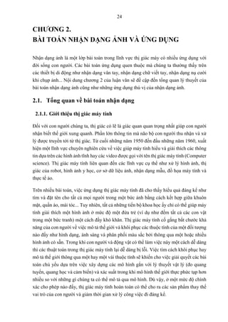 24
CHƯƠNG 2.
BÀI TOÁN NHẬN DẠNG ẢNH VÀ ỨNG DỤNG
Nhận dạng ảnh là một lớp bài toán trong lĩnh vực thị giác máy có nhiều ứng dụng với
đời sống con người. Các bài toán ứng dụng quen thuộc mà chúng ta thường thấy trên
các thiết bị di động như nhận dạng vân tay, nhận dạng chữ viết tay, nhận dạng nụ cười
khi chụp ảnh... Nội dung chương 2 của luận văn sẽ đề cập đến tổng quan lý thuyết của
bài toán nhận dạng ảnh cũng như những ứng dụng thú vị của nhận dạng ảnh.
2.1. Tổng quan về bài toán nhận dạng
2.1.1. Giới thiệu thị giác máy tính
Đối với con người chúng ta, thị giác có lẽ là giác quan quan trọng nhất giúp con người
nhận biết thế giới xung quanh. Phần lớn thông tin mà não bộ con người thu nhận và xử
lý được truyền tới từ thị giác. Từ cuối những năm 1950 đến đầu những năm 1960, xuất
hiện một lĩnh vực chuyên nghiên cứu về việc giúp máy tính hiểu và giải thích các thông
tin dựa trên các hình ảnh tĩnh hay các video được gọi với tên thị giác máy tính (Computer
science). Thị giác máy tính liên quan đến các lĩnh vực cụ thể như xử lý hình ảnh, thị
giác của robot, hình ảnh y học, cơ sở dữ liệu ảnh, nhận dạng mẫu, đồ họa máy tính và
thực tế ảo.
Trên nhiều bài toán, việc ứng dụng thị giác máy tính đã cho thấy hiểu quả đáng kể như
tìm và đặt tên cho tất cả mọi người trong một bức ảnh bằng cách kết hợp giữa khuôn
mặt, quần áo, mái tóc... Tuy nhiên, tất cả những tiến bộ khoa học ấy chỉ có thể giúp máy
tính giải thích một hình ảnh ở mức độ một đứa trẻ (ví dụ như đếm tất cả các con vật
trong một bức tranh) một cách đầy khó khăn. Thị giác máy tính cố gắng bắt chước khả
năng của con người về việc mô tả thế giới và khôi phục các thuộc tính của một đối tượng
nào đấy như hình dạng, ánh sáng và phân phối màu sắc bởi thông qua một hoặc nhiều
hình ảnh có sẵn. Trong khi con người và động vật có thể làm việc này một cách dễ dàng
thì các thuật toán trong thị giác máy tính lại dễ dàng bị lỗi. Việc tìm cách khôi phục hay
mô tả thế giới thông qua một hay một vài thuộc tính sẽ khiến cho việc giải quyết các bài
toán chủ yếu dựa trên việc xây dựng các mô hình gắn với lý thuyết vật lý (đo quang
tuyến, quang học và cảm biến) và xác suất trong khi mô hình thế giới thực phức tạp hơn
nhiều so với những gì chúng ta có thể mô tả qua mô hình. Dù vậy, ở một mức độ chính
xác cho phép nào đấy, thị giác máy tính hoàn toàn có thể cho ra các sản phẩm thay thế
vai trò của con người và giảm thời gian xử lý công việc đi đáng kể.
 