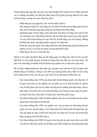 25
Trong những năm gần đây, thị giác máy tính đã phát triển mạnh mẽ trở thành một lĩnh
vực có những sản phẩm với tính ứng dụng rộng rãi [6] giúp gia tăng đáng kể cho năng
suất lao động và nâng cao mức sống, bao gồm:
- Nhận dạng ký tự quang học: đọc mã bưu điện viết tay.
- Xây dựng mô hình 3D: xây dựng các mô hình 3D một cách tự động dựa trên các
bức ảnh trên không ứng dụng trong các hệ thống như Bing Maps.
- Khớp/lắp ghép chuyển động: hợp nhất hình ảnh được tạo bằng máy tính (CGI)
với cảnh quay trực tiếp bằng cách theo dõi các điểm đặc trưng trong video nguồn
với ước tính chuyển động của máy ảnh 3D và hình dạng của môi trường. Những
kỹ thuật này được ứng dụng nhiều trong kỹ xảo điện ảnh.
- Giám sát: theo dõi người xâm nhập, phân tích mật độ phương tiện giao thông trên
đường cao tốc và các hồ bơi giám sát nạn nhân đuối nước.
- Nhận dạng vân tay và sinh trắc học...
Người ta tin tưởng dự đoán rằng các hệ thống quan sát bằng máy tính sẽ sớm trở nên
phổ biến và công nghệ thị giác sẽ được áp dụng trên mọi lĩnh vực của cuộc sống. Thị
giác máy tính đang trở thành chủ đề chính trong nghiên cứu về khoa học máy tính.
Để có được những thành tựu như hiện nay, thị giác máy tính đã có lịch sử phát triển
nhanh chóng với những ý tưởng và các lĩnh vực áp dụng khác nhau. Một số mốc trong
lịch sử phát triển cơ bản của thị giác máy tính [32] có thể được kể đến như sau:
- Giai đoạn những năm 1970: giai đoạn hình thành những nghiên cứu đầu tiên về
thị giác máy tính với các nghiên cứu của lĩnh vực xử lý ảnh kỹ thuật số, nghiên
cứu về khôi phục cấu trúc ba chiều của thế giới từ những ảnh nhận được, đưa ra
khái niệm về ba mức mô tả của một hệ thống xử lý thông tin trực quan bao gồm:
lý thuyết tính toán, biểu diễn và thuật toán, triển khai phần cứng.
- Giai đoạn những năm 1980: rất nhiều nghiên cứu cho các kỹ thuật toán học phức
tạp để thực hiện phân tích hình ảnh.
- Giai đoạn những năm 1990: các nghiên cứu việc sử dụng các biến dạng để giải
quyết cấu trúc chuyển động và kỹ thuật phân tích thành phần để tăng hiệu quả
cho các phép đo xấp xỉ hình ảnh cũng như các phép tối ưu toàn cầu đã bắt đầu
được áp dụng cho biểu diễn xấp xỉ.
- Giai đoạn những năm 2000: Tương tác sâu sắc giữa thị giác máy tính và các lĩnh
vực đồ họa. Đặc biệt, nhiều chủ đề được giới thiệu chẳng hạn như ghép ảnh chụp
 