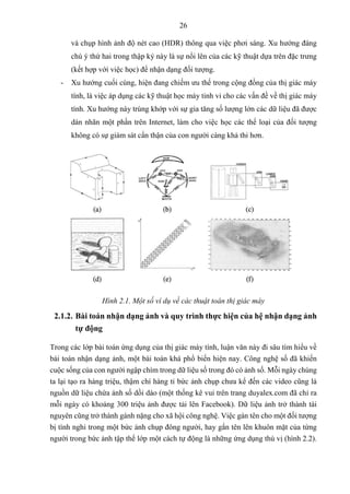 26
và chụp hình ảnh độ nét cao (HDR) thông qua việc phơi sáng. Xu hướng đáng
chú ý thứ hai trong thập kỷ này là sự nổi lên của các kỹ thuật dựa trên đặc trưng
(kết hợp với việc học) để nhận dạng đối tượng.
- Xu hướng cuối cùng, hiện đang chiếm ưu thế trong cộng đồng của thị giác máy
tính, là việc áp dụng các kỹ thuật học máy tinh vi cho các vấn đề về thị giác máy
tính. Xu hướng này trùng khớp với sự gia tăng số lượng lớn các dữ liệu đã được
dán nhãn một phần trên Internet, làm cho việc học các thể loại của đối tượng
không có sự giám sát cẩn thận của con người càng khả thi hơn.
Hình 2.1. Một số ví dụ về các thuật toán thị giác máy
2.1.2. Bài toán nhận dạng ảnh và quy trình thực hiện của hệ nhận dạng ảnh
tự động
Trong các lớp bài toán ứng dụng của thị giác máy tính, luận văn này đi sâu tìm hiểu về
bài toán nhận dạng ảnh, một bài toán khá phổ biến hiện nay. Công nghệ số đã khiến
cuộc sống của con người ngập chìm trong dữ liệu số trong đó có ảnh số. Mỗi ngày chúng
ta lại tạo ra hàng triệu, thậm chí hàng tỉ bức ảnh chụp chưa kể đến các video cũng là
nguồn dữ liệu chứa ảnh số dồi dào (một thống kê vui trên trang duyalex.com đã chỉ ra
mỗi ngày có khoảng 300 triệu ảnh được tải lên Facebook). Dữ liệu ảnh trở thành tài
nguyên cũng trở thành gánh nặng cho xã hội công nghệ. Việc gán tên cho một đối tượng
bị tình nghi trong một bức ảnh chụp đông người, hay gắn tên lên khuôn mặt của từng
người trong bức ảnh tập thể lớp một cách tự động là những ứng dụng thú vị (hình 2.2).
 