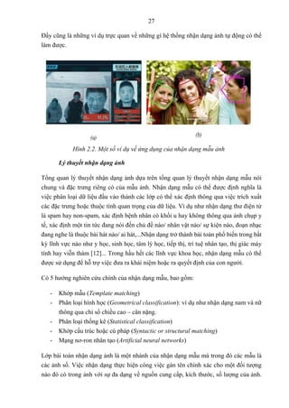 27
Đấy cũng là những ví dụ trực quan về những gì hệ thống nhận dạng ảnh tự động có thể
làm được.
Hình 2.2. Một số ví dụ về ứng dụng của nhận dạng mẫu ảnh
Lý thuyết nhận dạng ảnh
Tổng quan lý thuyết nhận dạng ảnh dựa trên tổng quan lý thuyết nhận dạng mẫu nói
chung và đặc trưng riêng có của mẫu ảnh. Nhận dạng mẫu có thể được định nghĩa là
việc phân loại dữ liệu đầu vào thành các lớp có thể xác định thông qua việc trích xuất
các đặc trưng hoặc thuộc tính quan trọng của dữ liệu. Ví dụ như nhận dạng thư điện tử
là spam hay non-spam, xác định bệnh nhân có khối u hay không thông qua ảnh chụp y
tế, xác định một tin tức đang nói đến chủ đề nào/ nhân vật nào/ sự kiện nào, đoạn nhạc
đang nghe là thuộc bài hát nào/ ai hát,...Nhận dạng trở thành bài toán phổ biến trong bất
kỳ lĩnh vực nào như y học, sinh học, tâm lý học, tiếp thị, trí tuệ nhân tạo, thị giác máy
tính hay viễn thám [12]... Trong hầu hết các lĩnh vực khoa học, nhận dạng mẫu có thể
được sử dụng để hỗ trợ việc đưa ra khái niệm hoặc ra quyết định của con người.
Có 5 hướng nghiên cứu chính của nhận dạng mẫu, bao gồm:
- Khớp mẫu (Template matching)
- Phân loại hình học (Geometrical classification): ví dụ như nhận dạng nam và nữ
thông qua chỉ số chiều cao – cân nặng.
- Phân loại thống kê (Statistical classification)
- Khớp cấu trúc hoặc cú pháp (Syntactic or structural matching)
- Mạng nơ-ron nhân tạo (Artificial neural networks)
Lớp bài toán nhận dạng ảnh là một nhánh của nhận dạng mẫu mà trong đó các mẫu là
các ảnh số. Việc nhận dạng thực hiện công việc gán tên chính xác cho một đối tượng
nào đó có trong ảnh với sự đa dạng về nguồn cung cấp, kích thước, số lượng của ảnh.
 