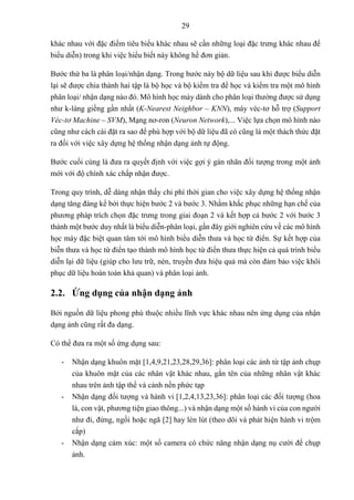 29
khác nhau với đặc điểm tiêu biểu khác nhau sẽ cần những loại đặc trưng khác nhau để
biểu diễn) trong khi việc hiểu biết này không hề đơn giản.
Bước thứ ba là phân loại/nhận dạng. Trong bước này bộ dữ liệu sau khi được biểu diễn
lại sẽ được chia thành hai tập là bộ học và bộ kiểm tra để học và kiểm tra một mô hình
phân loại/ nhận dạng nào đó. Mô hình học máy dành cho phân loại thường được sử dụng
như k-láng giềng gần nhất (K-Nearest Neighbor – KNN), máy véc-tơ hỗ trợ (Support
Véc-tơ Machine – SVM), Mạng nơ-ron (Neuron Network),... Việc lựa chọn mô hình nào
cũng như cách cài đặt ra sao để phù hợp với bộ dữ liệu đã có cũng là một thách thức đặt
ra đối với việc xây dựng hệ thống nhận dạng ảnh tự động.
Bước cuối cùng là đưa ra quyết định với việc gợi ý gán nhãn đối tượng trong một ảnh
mới với độ chính xác chấp nhận được.
Trong quy trình, dễ dàng nhận thấy chi phí thời gian cho việc xây dựng hệ thống nhận
dạng tăng đáng kể bởi thực hiện bước 2 và bước 3. Nhằm khắc phục những hạn chế của
phương pháp trích chọn đặc trưng trong giai đoạn 2 và kết hợp cả bước 2 với bước 3
thành một bước duy nhất là biểu diễn-phân loại, gần đây giới nghiên cứu về các mô hình
học máy đặc biệt quan tâm tới mô hình biểu diễn thưa và học từ điển. Sự kết hợp của
biễn thưa và học từ điển tạo thành mô hình học từ điển thưa thực hiện cả quá trình biểu
diễn lại dữ liệu (giúp cho lưu trữ, nén, truyền đưa hiệu quả mà còn đảm bảo việc khôi
phục dữ liệu hoàn toàn khả quan) và phân loại ảnh.
2.2. Ứng dụng của nhận dạng ảnh
Bởi nguồn dữ liệu phong phú thuộc nhiều lĩnh vực khác nhau nên ứng dụng của nhận
dạng ảnh cũng rất đa dạng.
Có thể đưa ra một số ứng dụng sau:
- Nhận dạng khuôn mặt [1,4,9,21,23,28,29,36]: phân loại các ảnh từ tập ảnh chụp
của khuôn mặt của các nhân vật khác nhau, gắn tên của những nhân vật khác
nhau trên ảnh tập thể và cảnh nền phức tạp
- Nhận dạng đối tượng và hành vi [1,2,4,13,23,36]: phân loại các đối tượng (hoa
lá, con vật, phương tiện giao thông...) và nhận dạng một số hành vi của con người
như đi, đứng, ngồi hoặc ngã [2] hay lén lút (theo dõi và phát hiện hành vi trộm
cắp)
- Nhận dạng cảm xúc: một số camera có chức năng nhận dạng nụ cười để chụp
ảnh.
 