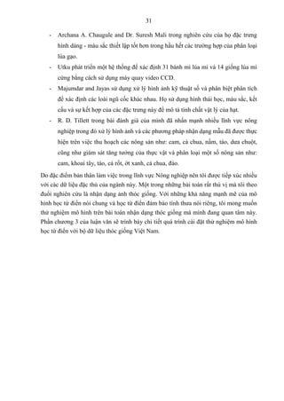 31
- Archana A. Chaugule and Dr. Suresh Mali trong nghiên cứu của họ đặc trưng
hình dáng - màu sắc thiết lập tốt hơn trong hầu hết các trường hợp của phân loại
lúa gạo.
- Utku phát triển một hệ thống để xác định 31 bánh mì lúa mì và 14 giống lúa mì
cứng bằng cách sử dụng máy quay video CCD.
- Majumdar and Jayas sử dụng xử lý hình ảnh kỹ thuật số và phân biệt phân tích
để xác định các loài ngũ cốc khác nhau. Họ sử dụng hình thái học, màu sắc, kết
cấu và sự kết hợp của các đặc trưng này để mô tả tính chất vật lý của hạt.
- R. D. Tillett trong bài đánh giá của mình đã nhấn mạnh nhiều lĩnh vực nông
nghiệp trong đó xử lý hình ảnh và các phương pháp nhận dạng mẫu đã được thực
hiện trên việc thu hoạch các nông sản như: cam, cà chua, nấm, táo, dưa chuột,
cũng như giám sát tăng tưởng của thực vật và phân loại một số nông sản như:
cam, khoai tây, táo, cà rốt, ớt xanh, cà chua, đào.
Do đặc điểm bản thân làm việc trong lĩnh vực Nông nghiệp nên tôi được tiếp xúc nhiều
với các dữ liệu đặc thù của ngành này. Một trong những bài toán rất thú vị mà tôi theo
đuổi nghiên cứu là nhận dạng ảnh thóc giống. Với những khả năng mạnh mẽ của mô
hình học từ điển nói chung và học từ điển đảm bảo tính thưa nói riêng, tôi mong muốn
thử nghiệm mô hình trên bài toán nhận dạng thóc giống mà mình đang quan tâm này.
Phần chương 3 của luận văn sẽ trình bày chi tiết quá trình cài đặt thử nghiệm mô hình
học từ điển với bộ dữ liệu thóc giống Việt Nam.
 