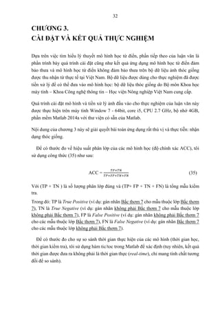 32
CHƯƠNG 3.
CÀI ĐẶT VÀ KẾT QUẢ THỰC NGHIỆM
Dựa trên việc tìm hiểu lý thuyết mô hình học từ điển, phần tiếp theo của luận văn là
phần trình bày quá trình cài đặt cũng như kết quả ứng dụng mô hình học từ điển đảm
bảo thưa và mô hình học từ điển không đảm bảo thưa trên bộ dữ liệu ảnh thóc giống
được thu nhận từ thực tế tại Việt Nam. Bộ dữ liệu được dùng cho thực nghiệm đã được
tiền xử lý để có thể đưa vào mô hình học: bộ dữ liệu thóc giống do Bộ môn Khoa học
máy tính – Khoa Công nghệ thông tin – Học viện Nông nghiệp Việt Nam cung cấp.
Quá trình cài đặt mô hình và tiền xử lý ảnh đầu vào cho thực nghiệm của luận văn này
được thực hiện trên máy tính Window 7 - 64bit, core i5, CPU 2.7 GHz, bộ nhớ 4GB,
phần mềm Matlab 2014a với thư viện có sẵn của Matlab.
Nội dung của chương 3 này sẽ giải quyết bài toán ứng dụng rất thú vị và thực tiễn: nhận
dạng thóc giống.
Để có thước đo về hiệu suất phân lớp của các mô hình học (độ chính xác ACC), tôi
sử dụng công thức (35) như sau:
ACC =
𝑇𝑃+𝑇𝑁
𝑇𝑃+𝐹𝑃+𝑇𝑁+𝐹𝑁
(35)
Với (TP + TN ) là số lượng phân lớp đúng và (TP+ FP + TN + FN) là tổng mẫu kiểm
tra.
Trong đó: TP là True Positive (ví dụ: gán nhãn Bắc thơm 7 cho mẫu thuộc lớp Bắc thơm
7), TN là True Negative (ví dụ: gán nhãn không phải Bắc thơm 7 cho mẫu thuộc lớp
không phải Bắc thơm 7), FP là False Positive (ví dụ: gán nhãn không phải Bắc thơm 7
cho các mẫu thuộc lớp Bắc thơm 7), FN là False Negative (ví dụ: gán nhãn Bắc thơm 7
cho các mẫu thuộc lớp không phải Bắc thơm 7).
Để có thước đo cho sự so sánh thời gian thực hiện của các mô hình (thời gian học,
thời gian kiểm tra), tôi sử dụng hàm tic/toc trong Matlab để xác định (tuy nhiên, kết quả
thời gian được đưa ra không phải là thời gian thực (real-time), chỉ mang tính chất tương
đối để so sánh).
 