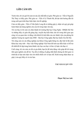 LỜI CẢM ƠN
Trước tiên, tôi xin gửi lời cảm ơn sâu sắc nhất đến cô giáo: Phó giáo sư - Tiến sĩ Nguyễn
Thị Thuỷ và thầy giáo: Phó giáo sư - Tiến sĩ Lê Thanh Hà, đã tận tình hướng dẫn tôi
trong suốt quá trình thực hiện luận văn tốt nghiệp.
Cảm ơn thầy giáo - Tiến sĩ Trần Quốc Long đã có những góp ý, nhận xét quý giá giúp
hoàn thiện nội dung nghiên cứu của tôi trong luận văn này.
Tôi xin bày tỏ lời cảm ơn chân thành tới trường Đại học Công Nghệ - ĐHQG Hà Nội
và những thầy cô giáo đã giảng dạy, truyền thụ kiến thức cho tôi trong thời gian qua
cùng với sự quan tâm và động viên khích lệ tinh thần của các thành viên của phòng thí
nghiệm Tương tác người máy HMI – Đại học Công nghệ, Đại học Quốc Gia Hà Nội.
Tôi cũng cảm ơn các đồng nghiệp của Khoa Công nghệ thông tin, đặc biệt là Bộ môn
Khoa học máy tính – Học viện Nông nghiệp Việt Nam đã luôn tạo điều kiện và hỗ trợ
tốt nhất để tôi tập trung hoàn thành việc học cao học và bảo vệ luận văn thạc sĩ.
Cuối cùng, tôi xin cảm ơn tất cả gia đình, bạn bè đã luôn động viên giúp đỡ tôi trong
thời gian nghiên cứu đề tài. Tuy đã có những cố gắng nhất định nhưng do thời gian và
trình độ có hạn nên luận văn còn nhiều thiếu sót và hạn chế. Kính mong nhận được sự
góp ý của quý thầy cô và các bạn.
TÁC GIẢ LUẬN VĂN
Phạm Thị Lan Anh
 
