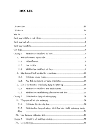 MỤC LỤC
Lời cam đoan................................................................................................................. iii
Lời cảm ơn......................................................................................................................iv
Mục lục............................................................................................................................v
Danh mục ký hiệu và chữ viết tắt....................................................................................1
Danh mục hình vẽ............................................................................................................2
Danh mục bảng biểu........................................................................................................3
Giới thiệu.........................................................................................................................4
Chương 1. Mô hình học từ điển và mã thưa..............................................................6
1.1. Biểu diễn thưa và học từ điển ............................................................................6
1.1.1. Biểu diễn thưa..........................................................................................6
1.1.2. Học từ điển...............................................................................................8
1.1.3. Mô hình học từ điển và mã thưa..............................................................9
1.2. Xây dựng mô hình học từ điển và mã thưa......................................................10
1.2.1. Giới thiệu họ các chuẩn .........................................................................10
1.2.2. Xác định mã thưa và xây dựng từ điển học ...........................................15
1.3. Một số mô hình học từ điển ứng dụng cho phân lớp.......................................18
1.3.1. Mô hình học từ điển có đảm bảo tính thưa............................................19
1.3.2. Mô hình học từ điển không cần đảm bảo tính thưa ...............................21
Chương 2. Bài toán nhận dạng ảnh và ứng dụng.....................................................24
2.1. Tổng quan về bài toán nhận dạng ....................................................................24
2.1.1. Giới thiệu thị giác máy tính ...................................................................24
2.1.2. Bài toán nhận dạng ảnh và quy trình thực hiện của hệ nhận dạng ảnh tự
động ...............................................................................................................26
2.2. Ứng dụng của nhận dạng ảnh...........................................................................29
Chương 3. Cài đặt và kết quả thực nghiệm .............................................................32
3.1. Mô tả bài toán ..................................................................................................33
 