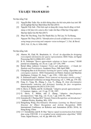 46
TÀI LIỆU THAM KHẢO
Tài liệu tiếng Việt
[1] Nguyễn Đức Tuấn: Học từ điển không thưa cho bài toán phân loại ảnh. Đồ
án tốt nghiệp Đại học Bách khoa Hà Nội (2015)
[2] Nguyễn Việt Anh : Phát hiện ngã sử dụng đặc trưng chuyển động và hình
dạng cơ thể dựa trên camera đơn. Luận văn thạc sĩ Đại học Công nghệ -
Đại học Quốc Gia Hà Nội (2017)
[3] Phan Thi Thu Hong, Tran Thi Thanh Hai, Le Thi Lan, Vo Ta Hoang,
Nguyen Thi Thuy (2015). “Identification of seeds of different rice varieties
using image processing and computer vision techniques”, J. Sci. & Devel.
2015, Vol. 13, No. 6: 1036-1042.
Tài liệu tiếng Anh
[4] Aharon, M., Elad, M., Bruckstein, A.: K-svd: An algorithm for designing
overcomplete dictionaries for sparse representation. IEEE Trans. on Signal
Processing,54(11) (2006) 4311–4322
[5] B. K. Natarajan “Sparse approximate solutions to linear systems,” SIAM
journal on computing, vol. 24, no. 2, pp. 227–234, 1995
[6] Bernd Jähne (editors) Computer Vision and Applications - A Guide for
Students and Practitioners, Academic Press, 24th April 2000.
[7] Chenglong Bao et al Dictionary learning for sparse coding: Algorithms and
convergence analysis. IEEE Transactions on Pattern Analysis and Machine
Intelligence ,Volume: 38 , Issue: 7 , pp. 1356 – 1369, July 1 2016.
[8] E. Simoncelli and E. Adelson “Noise removal via bayesian wavelet coring,”
in International Conference on Image Processing, vol. 1, 1996, pp. 379–382.
[9] Feng, Z., Yang, M., Zhang, L., Liu, Y., Zhang, D. Joint discriminative
dimensionality reduction and dictionary learning for face recognition.
Pattern Recognition 46 (2013) 2134–2143.
[10] G. Davis, S. Mallat, and M. Avellaneda “Adaptive greedy approximations,”
J. Construct. Approx., vol. 13, pp. 57–98, 1997.
[11] G. Davis, S. Mallat, and Z. Zhang “Adaptive time-frequency
decompositions,” Opt. Eng., vol. 33, no. 7, pp. 2183–91, 1994.
[12] Gonzalez,R.C.Thomas,M.G “Syntatic Pattern Recognition: an Introduction”
, Addison Wesley, Reading, MA, 1978
[13] Hongcheng Wang Discriminative Dictionary Learning via Shared Latent
Structure for Object Recognition and Activity Recognition. IEEE
International Conference on Robotics and Automation (ICRA 2014), At
Hong Kong, China.
[14] I. F. Gorodnitsky and B. D. Rao “Sparse signal reconstruction from limited
data using FOCUSS: A re-weighted norm minimization algorithm,” IEEE
Trans. Signal Process., vol. 45, pp. 600–616, 1997.
 