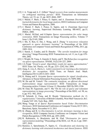 47
[15] J. A. Tropp and A. C. Gilbert “Signal recovery from random measurements
via orthogonal matching pursuit,” IEEE Transactions on Information
Theory, vol. 53, no. 12, pp. 4655–4666, 2007
[16] J. Mairal, F. Bach, J. Ponce, G. Sapiro, and A. Zisserman Discriminative
learned dictionaries for local image analysis, IEEE Conference on Computer
Vision and Pattern Recognition, 2008.
[17] J. Mairal, F. Bach, J. Ponce, G. Sapiro, and A. Zisserman Supervised
dictionary learning, Supervised Dictionary Learning. RR-6652, pp.15,
INRIA. 2008.
[18] J. Marial, M.Elad, and G.Sapiro Sparse representation for color image
restoration. IEEE Transactions on Image Processing archive, Volume 17
Issue 1, Pp 53-69, 2008.
[19] J. Shi, X. Ren, G. Dai, J. Wang, and Z. Zhang “A nonconvex relaxation
approach to sparse dictionary learning,” in Proceedings of the IEEE
Conference on Computer Vision and Pattern Recognition (CVPR), 2011, pp.
1809–1816
[20] J. Starck, E. Candes, and D. Donoho “The curvelet transform for image
denoising,” Image Processing, IEEE Transactions on, vol. 11, no. 6, pp. 670–
684, 2002.
[21] J. Wright, M. Yang, A. Ganesh, S. Sastry, and Y. Ma Robust face recognition
via sparse representation. TPAMI, 31(2):210–227, 2009.
[22] J.A.Tropp “Greed is good: Algorithmic results for sparse approximation,”
IEEE Trans. Inf. Theory, vol. 50, pp. 2231–2242, Oct. 2004.
[23] Jiang, Z., Lin, Z., Davis, L. Label consistent k-svd: learning a discriminative
dictionary for recognition. IEEE Trans. on Pattern Anal. Mach.
Intelligence35(11) (2013) 2651–2664
[24] K. Huang and S. Aviyente Sparse representation for signal classiﬁcation,
Advances in Neural Information Processing Systems 19, NIPS 2006.
[25] M. Do and M. Vetterli “The contourlet transform: an efﬁcient directional
multiresolution image representation", IEEE Transactions on Image
Processing archive Volume 14 Issue 12, December 2005 Pp 2091-2106
[26] M. Elad, M. Figueiredo, and Y. Ma “On the role of sparse and redundant
representations in image processing,” Proceedings of the IEEE, vol. 98, no.
6, pp. 972– 982, 2010.
[27] M. Schmidt, G. Fung, and R. Rosale “Optimization methods for l1-
regularization,” University of British Columbia, West Mall Vancouver, B.C.
Canada V6T 1Z4, Tech. Rep., 2009.
[28] Meng Yanga et al Sparse Representation based Fisher Discrimination
Dictionary. IEEE International Conference on Computer Vision, ICCV 2011,
Barcelona, Spain, November 6-13, 2011
[29] Q. Zhang and B. Li Discriminative k-svd for dictionary learning in face
recognition, IEEE Computer Society Conference on Computer Vision and
Pattern Recognition, CVPR 2010, pp. 2691-2698.
[30] R. Rubinstein, A. Bruckstein, and M. Elad “Dictionaries for sparse
representation modeling,” Proceedings of the IEEE, vol. 98, no. 6, pp. 1045–
1057, 2010.
[31] Ramirez, I., Sprechmann, P., Sapiro, G. Classiﬁcation and clustering via
dictionary learning with structured incoherence and shared features. IEEE
 