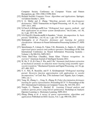 48
Computer Society Conference on Computer Vision and Pattern
Recognition, pp. 3501-3508, CVPR 2010.
[32] Richard Szeliski Computer Vision: Algorithms and Applications. Springer;
1st Edition October 1, 2010.
[33] S. G. Mallat and Z. Zhang “Matching pursuits with time-frequency
dictionaries,” IEEE Transactions on Signal Processing, vol. 41, no. 12, pp.
3397–3415, 1993
[34] S.Chen,S.A.Billings,andW.Luo “Orthogonal least squares methods and
their applicationt on on-linear system identiﬁcation,” Int.J.Contr., vol. 50,
no. 5, pp. 1873–96, 1989
[35] S.S.Chen,D.L.Donoho,andM.A.Saunders “Atomic decomposition by basis
pursuit,” SIAM Rev., vol. 43, no. 1, pp. 129–159, 2001.
[36] ShuhangGu et al Projective dictionary pair learning for pattern
classiﬁcation Advances in Neural Information Processing Systems 27, NIPS
2014.
[37] Sprechmann, P., Litman, R., Yakar, T.B., Bronstein, A., Sapiro, G. Efﬁcient
supervised sparse analysis and synthesis operators. Proceedings of the 26th
International Conference on Neural Information Processing Systems -
Volume 1, Pp 908-916, NIPS 2013.
[38] Vinita Dutt,Vikas Chaudhry, Imran Khan “Pattern recognition: An
overview” American Journal of Intelligent Systems 2012.
[39] W. He, Y. Zi, B. Chen, F. Wu, and Z. He “Automatic fault feature extraction
of mechanical anomaly on induction motor bearing using ensemble super-
wavelet transform,” Mechanical Systems and Signal Processing, vol. 54, pp.
457–480, 2015.
[40] Y. C. Pati, R. Rezaiifar, and P. S. Krishnaprasad “Orthogonal matching
pursuit: Recursive function approximation with applications to wavelet
decomposition,” in Conf. Rec. 27th Asilomar Conf. Signals, Syst. Comput.,
1993, vol. 1.
[41] Yang, M., Zhang, L., , Feng, X., Zhang, D. Fisher discrimination dictionary
learning for sparse representation. Proceeding ICCV '11 Proceedings of the
2011 International Conference on Computer Vision, Pp. 543-550, 2011.
[42] Yunjin, C., Thomas, P., Bischof, H. Learning l1-based analysis and
synthesis sparsity priors using bilevel optimization. Workshop on Analysis
Operator Learning vs. Dictionary Learning, NIPS 2012
[43] Zheng Zhang et al: A survey of sparse representation: algorithms and
applications Published on IEEE Access, Vol. 3, pp. 490-530, 2015
 