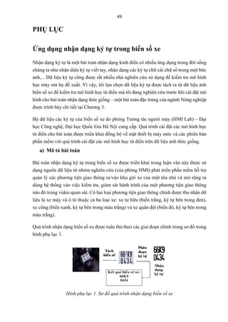 49
PHỤ LỤC
Ứng dụng nhận dạng ký tự trong biển số xe
Nhận dạng ký tự là một bài toán nhận dạng kinh điển có nhiều ứng dụng trong đời sống
chúng ta như nhận diện ký tự viết tay, nhận dạng các ký tự chữ cái chữ số trong một bức
ảnh,... Dữ liệu ký tự cũng được rất nhiều nhà nghiên cứu sử dụng để kiểm tra mô hình
học máy mà họ đề xuất. Vì vậy, tôi lựa chọn dữ liệu ký tự được tách ra từ dữ liệu ảnh
biển số xe để kiểm tra mô hình học từ điển mà tôi đang nghiên cứu trước khi cài đặt mô
hình cho bài toán nhận dạng thóc giống – một bài toán đặc trưng của ngành Nông nghiệp
được trình bày chi tiết tại Chương 3.
Bộ dữ liệu các ký tự của biển số xe do phòng Tương tác người máy (HMI Lab) – Đại
học Công nghệ, Đại học Quốc Gia Hà Nội cung cấp. Quá trình cài đặt các mô hình học
từ điển cho bài toán được triển khai đồng bộ về mặt thiết bị máy móc và các phiên bản
phần mềm với quá trình cái đặt các mô hình học từ điển trên dữ liệu ảnh thóc giống.
a) Mô tả bài toán
Bài toán nhận dạng ký tự trong biển số xe được triển khai trong luận văn này được sử
dụng nguồn dữ liệu từ nhóm nghiên cứu (của phòng HMI) phát triển phần mềm hỗ trợ
quản lý các phương tiện giao thông ra/vào khu gửi xe của một tòa nhà và mở rộng ra
dùng hệ thống vào việc kiểm tra, giám sát hành trình của một phương tiện giao thông
nào đó trong video quan sát. Có hai loại phương tiện giao thông chính được thu nhận dữ
liệu là xe máy và ô tô thuộc cả ba loại xe: xe tư hữu (biển trắng, ký tự bên trong đen),
xe công (biển xanh, ký tự bên trong màu trắng) và xe quân đội (biển đỏ, ký tự bên trong
màu trắng).
Quá trình nhận dạng biển số xe được tuân thủ theo các giai đoạn chính trong sơ đồ trong
hình phụ lục 1.
Hình phụ lục 1. Sơ đồ quá trình nhận dạng biển số xe
 