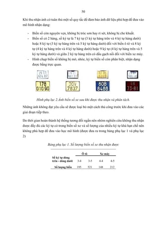 50
Khi thu nhận ảnh có tuân thủ một số quy tắc để đảm bảo ảnh dữ liệu phù hợp để đưa vào
mô hình nhận dạng:
- Biển số còn nguyên vẹn, không bị tróc sơn hay rỉ sét, không bị che khuất.
- Biển số có 2 hàng, số ký tự là 7 ký tự (3 ký tự hàng trên và 4 ký tự hàng dưới)
hoặc 8 ký tự (3 ký tự hàng trên và 5 ký tự hàng dưới) đối với biển ô tô và 8 ký
tự (4 ký tự hàng trên và 4 ký tự hàng dưới) hoặc 9 ký tự (4 ký tự hàng trên và 5
ký tự hàng dưới) và giữa 2 ký tự hàng trên có dấu gạch nối đối với biển xe máy.
- Hình chụp biển số không bị mờ, nhòe, ký tự biển số còn phân biệt, nhận dạng
được bằng trực quan.
Hình phụ lục 2.Ảnh biển số xe sau khi được thu nhận và phân tách.
Những ảnh không đạt yêu cầu sẽ được loại bỏ một cách thủ công trước khi đưa vào các
giai đoạn tiếp theo.
Do thời gian hoàn thành hệ thống tương đối ngắn nên nhóm nghiên cứu không thu nhận
được đầy đủ các ký tự có trong biển số xe và số lượng của nhiều ký tự khá hạn chế nên
không phù hợp để đưa vào học mô hình (được đưa ra trong bảng phụ lục 1 và phụ lục
2)
Bảng phụ lục 1. Số lượng biển số xe thu nhận được
Ô tô Xe máy
Số ký tự dòng
trên - dòng dưới 3-4 3-5 4-4 4-5
Số lượng biển 195 521 148 212
 