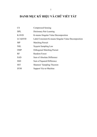 1
DANH MỤC KÝ HIỆU VÀ CHỮ VIẾT TẮT
CS Compressed Sensing
DPL Dictionary Pair Learning
K-SVD K-means Singular Value Decomposition
LC-KSVD Label Consistent K-means Singular Value Decomposition
MP Matching Pursuit
NSL Nyquist Sampling Law
OMP Orthogonal Matching Pursuit
RF Random Forest
SAD Sum of Absolute Difference
SSD Sum of Squared Difference
SST Shannon’ Sampling Theorem
SVM Support Véc-tơ Machine
 