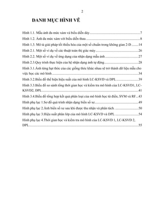 2
DANH MỤC HÌNH VẼ
Hình 1.1. Mẫu ảnh đa mức xám và biểu diễn dày...........................................................7
Hình 1.2. Ảnh đa mức xám với biểu diễn thưa ...............................................................8
Hình 1.3. Mô tả giải pháp tối thiểu hóa của một số chuẩn trong không gian 2-D ........14
Hình 2.1. Một số ví dụ về các thuật toán thị giác máy..................................................26
Hình 2.2. Một số ví dụ về ứng dụng của nhận dạng mẫu ảnh.......................................27
Hình 2.3.Quy trình thực hiện của hệ nhận dạng ảnh tự động........................................28
Hình 3.1.Ảnh từng hạt thóc của các giống thóc khác nhau sẽ trở thành dữ liệu mẫu cho
việc học các mô hình .....................................................................................................34
Hình 3.2.Biểu đồ thể hiện hiệu suất của mô hình LC-KSVD và DPL..........................39
Hình 3.3.Biểu đồ so sánh tổng thời gian học và kiểm tra mô hình của LC-KSVD1, LC-
KSVD2, DPL.................................................................................................................41
Hình 3.4.Biểu đồ tổng hợp kết quả phân loại của mô hình học từ điển, SVM và RF...43
Hình phụ lục 1.Sơ đồ quá trình nhận dạng biển số xe...................................................49
Hình phụ lục 2.Ảnh biển số xe sau khi được thu nhận và phân tách. ...........................50
Hình phụ lục 3.Hiệu suất phân lớp của mô hình LC-KSVD và DPL ...........................54
Hình phụ lục 4.Thời gian học và kiểm tra mô hình của LC-KSVD 1, LC-KSVD 2,
DPL................................................................................................................................55
 