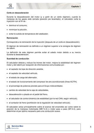 Capítulo 1 
6 
Corte en desaceleración 
Durante la desaceleración del motor (y a partir de un cierto régimen), cuando la 
mariposa de los gases está cerrada (posición pie levantado), el calculador corta la 
inyección con el fin de : 
 disminuir el consumo, 
 minimizar la polución, 
 evitar la subida de temperatura del catalizador. 
Reiniciación 
Corresponde a la reiniciación de la inyección (después de un corte en desaceleración). 
El régimen de reiniciación es definido a un régimen superior a la consigna de régimen 
de ralentí. 
La definición de este régimen permite evitar el calado motor debido a su inercia 
durante la desaceleración. 
Suavidad de conducción 
El calculador detecta y reduce los tirones del motor, mejora la estabilidad del régimen 
motor y del ralentí por recepción de informaciones comunicadas por : 
 el captador de tope de dirección asistida, 
 el captador de velocidad vehículo, 
 el estado de carga del alternador, 
 el estado de funcionamiento del compresor de aire acondicionado (línea AC/TH), 
 el porcentaje de potencia previsto para el Grupo motoventilador, 
 cambio de velocidad de la caja de velocidades, 
 desaceleración o pisada en el pedal del freno, 
 el calculador de control dinámico de estabilidad (por la red CAN, según vehículo), 
 el contactor de freno (prohibición de la regulación de velocidad vehículo). 
El calculador actúa principalmente sobre el avance del encendido así como sobre la 
posición de la mariposa motorizada (ME7.4.4) o motor paso a paso (M7.4.4), para 
determinar el par óptimo necesario para una conducción suave. 
 