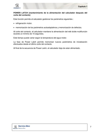 Capítulo 1 
7 
POWER LATCH (mantenimiento de la alimentación del calculador después del 
corte del contacto) 
Esta función permite al calculador gestionar los parámetros siguientes : 
 refrigeración motor, 
 memorización de los parámetros autoadaptativos y memorización de defectos. 
Al corte del contacto, el calculador mantiene la alimentación del relé doble multifunción 
durante un mínimo de 15 segundos. 
Este tiempo puede variar según la temperatura del agua motor. 
La fase de Power Latch permite memorizar nuevos parámetros de inicialización 
efectuados desde el último corte del contacto. 
Al final de la secuencia de Power Latch, el calculador deja de estar alimentado. 
 