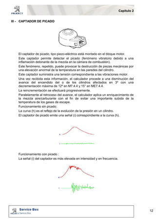 Capítulo 2 
12 
III - CAPTADOR DE PICADO 
El captador de picado, tipo piezo-eléctrico está montado en el bloque motor. 
Este captador permite detectar el picado (fenómeno vibratorio debido a una 
inflamación detonante de la mezcla en la cámara de combustión). 
Este fenómeno, repetido, puede provocar la destrucción de piezas mecánicas por 
una elevación anormal de la temperatura en las paredes del cilindro. 
Este captador suministra una tensión correspondiente a las vibraciones motor. 
Una vez recibida esta información, el calculador procede a una disminución del 
avance del encendido del o de los cilindros afectados en 3º con una 
decrementación máxima de 12º en M7.4.4 y 15° en ME7.4.4. 
La reincrementación se efectuará progresivamente. 
Paralelamente al retroceso del avance, el calculador aplica un enriquecimiento de 
la mezcla aire/carburante con el fin de evitar una importante subida de la 
temperatura de los gases de escape. 
Funcionamiento sin picado: 
La curva (h) es el reflejo de la evolución de la presión en un cilindro. 
El captador de picado emite una señal (i) correspondiente a la curva (h). 
Funcionamiento con picado : 
La señal (i) del captador es más elevada en intensidad y en frecuencia. 
 