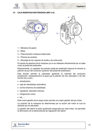 Capítulo 2 
13 
IV - CAJA MARIPOSA MOTORIZADA (ME7.4.4) 
1 – Mariposa de gases 
2 – Motor 
3 – Potenciómetro mariposa doble pista 
4 – Piñones de arrastre 
5 – Reciclaje de los vapores de aceite y de carburante 
El mando de apertura de la mariposa ya no es realizado directamente por el cable 
unido al pedal del acelerador. 
Efectivamente, un captador de posición pedal de acelerador traduce en tensión la 
petición de par del conductor (posición del pedal del acelerador). 
Esta tensión permite al calculador gestionar la voluntad del conductor 
(aceleración, desaceleración) al igual que la petición de otro calculador o de otra 
función tal y como : 
 climatización, 
 caja de velocidades automática, 
 control dinámico de estabilidad, 
 regulación velocidad vehículo, 
 refrigeración motor, 
 etc….. 
Esta nueva gestión de la carga motor permite una mejor gestión del par motor. 
La posición de la mariposa es determinada por la acción del motor el cual es 
activado por el calculador. 
La gestión del ralentí al estar igualmente asegurada por este motor, ha permitido 
la eliminación de la electroválvula de regulación del ralentí. 
 