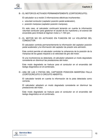 Capítulo 2 
15 
B - EL MOTOR ES ACTIVADO PERMANENTEMENTE (CORTOCIRCUITO) 
El calculador va a recibir 2 informaciones eléctricas incoherentes : 
 voluntad conductor (captador posición pedal acelerador), 
 posición mariposa (captador posición mariposa). 
En este caso, el calculador continuará teniendo en cuenta la información 
voluntad conductor para gestionar el caudal de los inyectores y el avance del 
encendido pero limitará el régimen motor a 1.100 rpm. 
C - EL MOTOR NO ES ACTIVADO EN FUNCION DE LA VOLUNTAD DEL 
CONDUCTOR 
El calculador controla permanentemente la información del captador posición 
pedal acelerador y la información del captador de presión aire admisión. 
Este control permite al calculador controlar la coherencia de la posición de la 
mariposa de los gases respecto a la velocidad de giro del motor. 
Si una incoherencia es detectada, el calculador adoptará un modo degradado 
consistente en disminuir las prestaciones del motor. 
Este modo degradado se traduce para el conductor en el encendido del 
testigo diagnóstico en el combinado. 
D - UNA DE LAS 2 PISTAS DEL CAPTADOR POSICION MARIPOSA FALLA 
(CORTOCIRCUITO O CIRCUITO ABIERTO) 
El calculador tendrá en cuenta la información de la pista detectada como 
correcta. 
El calculador adoptará un modo degradado consistente en disminuir las 
prestaciones del motor. 
Este modo degradado se traduce para el conductor en el encendido del 
testigo diagnóstico en el combinado. 
 