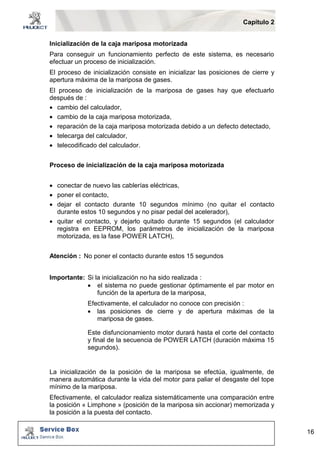 Capítulo 2 
16 
Inicialización de la caja mariposa motorizada 
Para conseguir un funcionamiento perfecto de este sistema, es necesario 
efectuar un proceso de inicialización. 
El proceso de inicialización consiste en inicializar las posiciones de cierre y 
apertura máxima de la mariposa de gases. 
El proceso de inicialización de la mariposa de gases hay que efectuarlo 
después de : 
 cambio del calculador, 
 cambio de la caja mariposa motorizada, 
 reparación de la caja mariposa motorizada debido a un defecto detectado, 
 telecarga del calculador, 
 telecodificado del calculador. 
Proceso de inicialización de la caja mariposa motorizada 
 conectar de nuevo las cablerías eléctricas, 
 poner el contacto, 
 dejar el contacto durante 10 segundos mínimo (no quitar el contacto 
durante estos 10 segundos y no pisar pedal del acelerador), 
 quitar el contacto, y dejarlo quitado durante 15 segundos (el calculador 
registra en EEPROM, los parámetros de inicialización de la mariposa 
motorizada, es la fase POWER LATCH), 
Atención : No poner el contacto durante estos 15 segundos 
Importante: Si la inicialización no ha sido realizada : 
 el sistema no puede gestionar óptimamente el par motor en 
función de la apertura de la mariposa, 
Efectivamente, el calculador no conoce con precisión : 
 las posiciones de cierre y de apertura máximas de la 
mariposa de gases. 
Este disfuncionamiento motor durará hasta el corte del contacto 
y final de la secuencia de POWER LATCH (duración máxima 15 
segundos). 
La inicialización de la posición de la mariposa se efectúa, igualmente, de 
manera automática durante la vida del motor para paliar el desgaste del tope 
mínimo de la mariposa. 
Efectivamente, el calculador realiza sistemáticamente una comparación entre 
la posición « Limphone » (posición de la mariposa sin accionar) memorizada y 
la posición a la puesta del contacto. 
 