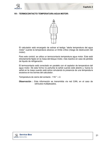 Capítulo 2 
21 
VII - TERMOCONTACTO TEMPERATURA AGUA MOTOR: 
El calculador está encargado de activar el testigo “alerta temperatura del agua 
motor” cuando la temperatura alcanza un límite crítico (riesgo de destrucción del 
motor). 
Para este control, se utiliza un termocontacto temperatura agua motor. Este está 
directamente fijado en la masa del bloque motor, más reactivo en caso de pérdida 
de líquido de refrigeración. 
El termocontacto está conectado en paralelo con el captador de temperatura del 
agua motor. De esta forma no perturba la señal cuando está abierto y, fuerza la 
señal en la masa cuando está activo simulando la presencia de una temperatura 
excesiva en los bornes del calculador. 
Temperatura de cierre del contacto : 118 °  2. 
Observación : Esta información es transmitida vía red CAN, en el caso de 
vehículos multiplexados. 
 