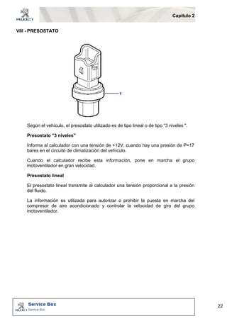 Capítulo 2 
22 
VIII - PRESOSTATO 
Según el vehículo, el presostato utilizado es de tipo lineal o de tipo “3 niveles ". 
Presostato "3 niveles" 
Informa al calculador con una tensión de +12V, cuando hay una presión de P=17 
bares en el circuito de climatización del vehículo. 
Cuando el calculador recibe esta información, pone en marcha el grupo 
motoventilador en gran velocidad. 
Presostato lineal 
El presostato lineal transmite al calculador una tensión proporcional a la presión 
del fluido. 
La información es utilizada para autorizar o prohibir la puesta en marcha del 
compresor de aire acondicionado y controlar la velocidad de giro del grupo 
motoventilador. 
 