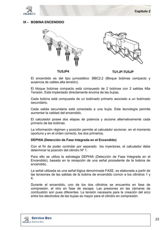 Capítulo 2 
23 
IX - BOBINA ENCENDIDO 
TU5JP4 TU1JP-TU5JP 
El encendido es del tipo jumostático :BBC2.2 (Bloque bobinas compacto y 
ausencia de cables alta tensión). 
El bloque bobinas compacto está compuesto de 2 bobinas con 2 salidas Alta 
Tensión. Está implantado directamente encima de las bujías. 
Cada bobina está compuesta de un bobinado primario asociado a un bobinado 
secundario. 
Cada salida secundaria está conectada a una bujía. Este tecnología permite 
aumentar la calidad del encendido. 
El calculador posee dos etapas de potencia y acciona alternativamente cada 
primario de las bobinas. 
La información régimen y posición permite al calculador accionar, en el momento 
oportuno y en el orden correcto, los dos primarios. 
DEPHIA (Detección de Fase Integrada en el Encendido) 
Con el fin de poder controlar por separado los inyectores, el calculador debe 
determinar la posición del cilindro Nº 1. 
Para ello se utiliza la estrategia DEPHIA (Detección de Fase Integrada en el 
Encendido), basada en la recepción de una señal procedente de la bobina de 
encendido. 
La señal utilizada es una señal lógica denominada FASE, es elaborada a partir de 
las tensiones de las salidas de la bobina de encendido común a los cilindros 1 y 
4. 
Durante el encendido, uno de los dos cilindros se encuentra en fase de 
compresión, el otro en fase de escape. Las presiones en las cámaras de 
combustión son pues diferentes. La tensión necesaria para la creación del arco 
entre los electrodos de las bujías es mayor para el cilindro en compresión. 
 