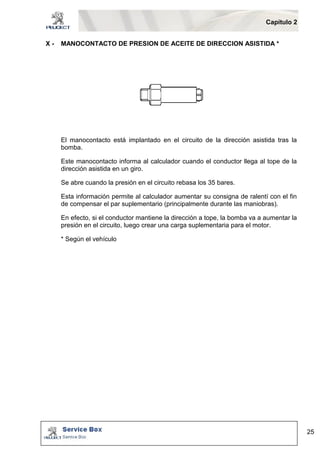 Capítulo 2 
25 
X - MANOCONTACTO DE PRESION DE ACEITE DE DIRECCION ASISTIDA * 
El manocontacto está implantado en el circuito de la dirección asistida tras la 
bomba. 
Este manocontacto informa al calculador cuando el conductor llega al tope de la 
dirección asistida en un giro. 
Se abre cuando la presión en el circuito rebasa los 35 bares. 
Esta información permite al calculador aumentar su consigna de ralentí con el fin 
de compensar el par suplementario (principalmente durante las maniobras). 
En efecto, si el conductor mantiene la dirección a tope, la bomba va a aumentar la 
presión en el circuito, luego crear una carga suplementaria para el motor. 
* Según el vehículo 
 