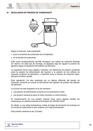 Capítulo 2 
26 
XI - REGULADOR DE PRESIÓN DE CARBURANTE 
Según el vehículo, está implantado : 
 junto a la bomba de carburante (en el depósito), 
 en la bomba de carburante. 
Este nuevo emplazamiento permite conseguir una rampa de inyección llamada 
sin retorno. En este tipo de montaje, el regulador deja de regular la presión de 
gasolina según la depresión del colector de admisión. 
La regulación tenia como objetivo mantener una diferencia de presión constante 
entre la presión de alimentación del inyector y la presión en los orificios de 
inyección (colector de admisión), y mantener para un tiempo de inyección dado, 
siempre el mismo caudal. 
Esta regulación, ha sido sustituida por un cálculo diferente del tiempo de 
inyección, teniendo en cuenta la información del captador de presión del colector 
de admisión. 
La función de este regulador es la de mantener : 
 una presión de alimentación durante el funcionamiento motor, 
 una presión residual al parar el motor (durante un cierto tiempo). 
El mantenimiento de una presión residual tiene como objetivo facilitar los 
rearranques en caliente evitando la formación de VAPOR LOCK. 
En efecto, a una cierta temperatura, existe el riesgo de formación de burbujas en 
el circuito de carburante lo que conlleva una mala pulverización. 
Esta presión residual es de 3,5 bares 
 