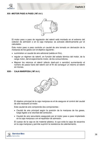 Capítulo 2 
36 
XXI - MOTOR PASO A PASO ( M7.4.4 ) 
El motor paso a paso de regulación del ralentí está montado en el extremo del 
colector de admisión o en la caja mariposa: es activado eléctricamente por el 
calculador. 
Este motor paso a paso controla un caudal de aire tomado en derivación de la 
mariposa de los gases con el objetivo siguiente : 
 suministrar un caudal de aire adicional (salida en frío), 
 regular un régimen de ralentí, en función del estado térmico del motor, de la 
carga motor, del envejecimiento motor, de los consumidores. 
 Mejorar los retornos al ralentí (efecto dash-pot o servidor) aumentando el 
número de pasos fuera del ralentí con el fin de conseguir un retorno al ralentí 
sin tirones. 
XXII - CAJA MARIPOSA ( M7.4.4 ) 
El objetivo principal de la caja mariposa es el de asegurar el control del caudal 
de aire necesario al motor. 
Este caudal de aire comprende dos componentes : 
 Caudal de aire principal según la posición de la mariposa de los gases, 
luego ligado a la voluntad del conductor, 
 Caudal de aire secundario asegurado por el motor paso a paso implantado 
en la caja mariposa o en el repartidor de admisión. 
El cuerpo de la caja es de material plástico, lo que evita la capa de escarcha 
en la caja mariposa y permite suprimir la resistencia de calentamiento. 
 