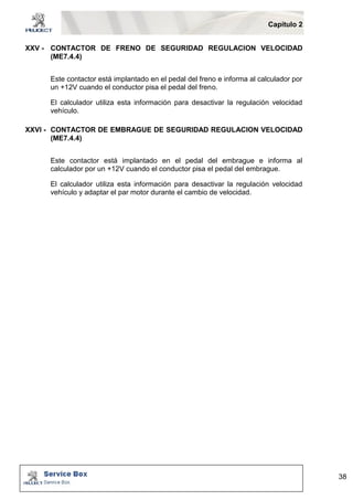Capítulo 2 
38 
XXV - CONTACTOR DE FRENO DE SEGURIDAD REGULACION VELOCIDAD 
(ME7.4.4) 
Este contactor está implantado en el pedal del freno e informa al calculador por 
un +12V cuando el conductor pisa el pedal del freno. 
El calculador utiliza esta información para desactivar la regulación velocidad 
vehículo. 
XXVI - CONTACTOR DE EMBRAGUE DE SEGURIDAD REGULACION VELOCIDAD 
(ME7.4.4) 
Este contactor está implantado en el pedal del embrague e informa al 
calculador por un +12V cuando el conductor pisa el pedal del embrague. 
El calculador utiliza esta información para desactivar la regulación velocidad 
vehículo y adaptar el par motor durante el cambio de velocidad. 
 