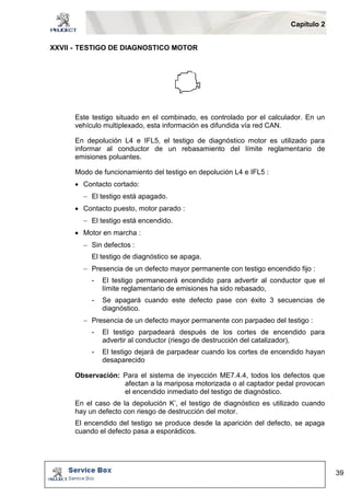 Capítulo 2 
39 
XXVII - TESTIGO DE DIAGNOSTICO MOTOR 
Este testigo situado en el combinado, es controlado por el calculador. En un 
vehículo multiplexado, esta información es difundida vía red CAN. 
En depolución L4 e IFL5, el testigo de diagnóstico motor es utilizado para 
informar al conductor de un rebasamiento del límite reglamentario de 
emisiones poluantes. 
Modo de funcionamiento del testigo en depolución L4 e IFL5 : 
 Contacto cortado: 
 El testigo está apagado. 
 Contacto puesto, motor parado : 
 El testigo está encendido. 
 Motor en marcha : 
 Sin defectos : 
El testigo de diagnóstico se apaga. 
 Presencia de un defecto mayor permanente con testigo encendido fijo : 
- El testigo permanecerá encendido para advertir al conductor que el 
límite reglamentario de emisiones ha sido rebasado, 
- Se apagará cuando este defecto pase con éxito 3 secuencias de 
diagnóstico. 
 Presencia de un defecto mayor permanente con parpadeo del testigo : 
- El testigo parpadeará después de los cortes de encendido para 
advertir al conductor (riesgo de destrucción del catalizador), 
- El testigo dejará de parpadear cuando los cortes de encendido hayan 
desaparecido 
Observación: Para el sistema de inyección ME7.4.4, todos los defectos que 
afectan a la mariposa motorizada o al captador pedal provocan 
el encendido inmediato del testigo de diagnóstico. 
En el caso de la depolución K’, el testigo de diagnóstico es utilizado cuando 
hay un defecto con riesgo de destrucción del motor. 
El encendido del testigo se produce desde la aparición del defecto, se apaga 
cuando el defecto pasa a esporádicos. 
 