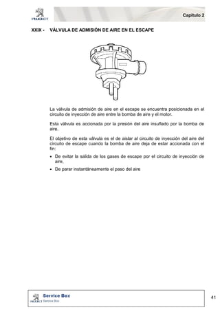 Capítulo 2 
41 
XXIX - VÁLVULA DE ADMISIÓN DE AIRE EN EL ESCAPE 
La válvula de admisión de aire en el escape se encuentra posicionada en el 
circuito de inyección de aire entre la bomba de aire y el motor. 
Esta válvula es accionada por la presión del aire insuflado por la bomba de 
aire. 
El objetivo de esta válvula es el de aislar al circuito de inyección del aire del 
circuito de escape cuando la bomba de aire deja de estar accionada con el 
fin: 
 De evitar la salida de los gases de escape por el circuito de inyección de 
aire, 
 De parar instantáneamente el paso del aire 
 