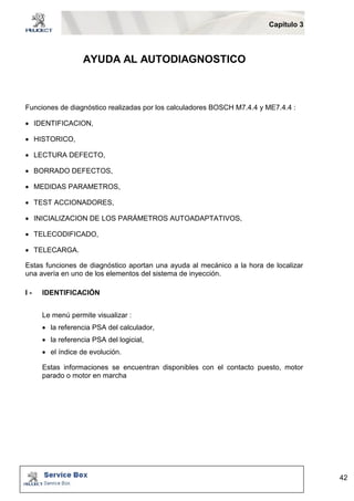 Capítulo 3 
42 
AYUDA AL AUTODIAGNOSTICO 
Funciones de diagnóstico realizadas por los calculadores BOSCH M7.4.4 y ME7.4.4 : 
 IDENTIFICACION, 
 HISTORICO, 
 LECTURA DEFECTO, 
 BORRADO DEFECTOS, 
 MEDIDAS PARAMETROS, 
 TEST ACCIONADORES, 
 INICIALIZACION DE LOS PARÁMETROS AUTOADAPTATIVOS, 
 TELECODIFICADO, 
 TELECARGA. 
Estas funciones de diagnóstico aportan una ayuda al mecánico a la hora de localizar 
una avería en uno de los elementos del sistema de inyección. 
I - IDENTIFICACIÓN 
Le menú permite visualizar : 
 la referencia PSA del calculador, 
 la referencia PSA del logicial, 
 el índice de evolución. 
Estas informaciones se encuentran disponibles con el contacto puesto, motor 
parado o motor en marcha 
 