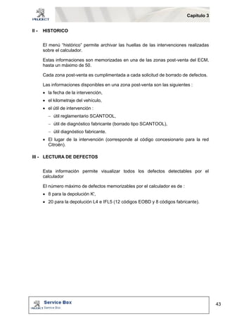 Capítulo 3 
43 
II - HISTORICO 
El menú “histórico” permite archivar las huellas de las intervenciones realizadas 
sobre el calculador. 
Estas informaciones son memorizadas en una de las zonas post-venta del ECM, 
hasta un máximo de 50. 
Cada zona post-venta es cumplimentada a cada solicitud de borrado de defectos. 
Las informaciones disponibles en una zona post-venta son las siguientes : 
 la fecha de la intervención, 
 el kilometraje del vehículo, 
 el útil de intervención : 
 útil reglamentario SCANTOOL, 
 útil de diagnóstico fabricante (borrado tipo SCANTOOL), 
 útil diagnóstico fabricante. 
 El lugar de la intervención (corresponde al código concesionario para la red 
Citroën). 
III - LECTURA DE DEFECTOS 
Esta información permite visualizar todos los defectos detectables por el 
calculador 
El número máximo de defectos memorizables por el calculador es de : 
 8 para la depolución K', 
 20 para la depolución L4 e IFL5 (12 códigos EOBD y 8 códigos fabricante). 
 