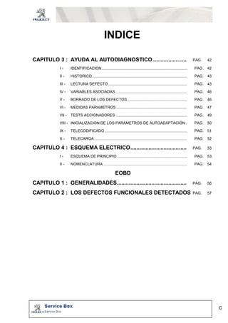 C 
INDICE 
CAPITULO 3 : AYUDA AL AUTODIAGNOSTICO ...................... PAG. 42 
I - IDENTIFICACION................................................................................. PAG. 42 
II - HISTORICO.......................................................................................... PAG. 43 
III - LECTURA DEFECTO........................................................................... PAG. 43 
IV - VARIABLES ASOCIADAS.................................................................... PAG. 46 
V - BORRADO DE LOS DEFECTOS......................................................... PAG. 46 
VI - MEDIDAS PARAMETROS ................................................................... PAG. 47 
VII - TESTS ACCIONADORES.................................................................... PAG. 49 
VIII - INICIALIZACION DE LOS PARAMETROS DE AUTOADAPTACIÓN . PAG. 50 
IX - TELECODIFICADO .............................................................................. PAG. 51 
X - TELECARGA........................................................................................ PAG. 52 
CAPITULO 4 : ESQUEMA ELECTRICO..................................... PAG. 53 
I - ESQUEMA DE PRINCIPIO .................................................................. PAG. 53 
II - NOMENCLATURA ............................................................................... PAG. 54 
EOBD 
CAPITULO 1 : GENERALIDADES.............................................. PAG. 56 
CAPITULO 2 : LOS DEFECTOS FUNCIONALES DETECTADOS PAG. 57 
 
