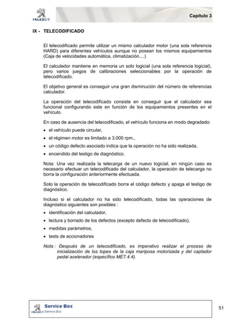 Capítulo 3 
51 
IX - TELECODIFICADO 
El telecodificado permite utilizar un mismo calculador motor (una sola referencia 
HARD) para diferentes vehículos aunque no posean los mismos equipamientos 
(Caja de velocidades automática, climatización....) 
El calculador mantiene en memoria un solo logicial (una sola referencia logicial), 
pero varios juegos de calibraciones seleccionables por la operación de 
telecodificado. 
El objetivo general es conseguir una gran disminución del número de referencias 
calculador. 
La operación del telecodificado consiste en conseguir que el calculador sea 
funcional configurando este en función de los equipamientos presentes en el 
vehículo. 
En caso de ausencia del telecodificado, el vehículo funciona en modo degradado: 
 el vehículo puede circular, 
 el régimen motor es limitado a 3.000 rpm., 
 un código defecto asociado indica que la operación no ha sido realizada, 
 encendido del testigo de diagnóstico. 
Nota: Una vez realizada la telecarga de un nuevo logicial, en ningún caso es 
necesario efectuar un telecodificado del calculador, la operación de telecarga no 
borra la configuración anteriormente efectuada. 
Solo la operación de telecodificado borra el código defecto y apaga el testigo de 
diagnóstico. 
Incluso si el calculador no ha sido telecodificado, todas las operaciones de 
diagnóstico siguientes son posibles : 
 identificación del calculador, 
 lectura y borrado de los defectos (excepto defecto de telecodificado), 
 medidas parámetros, 
 tests de accionadores 
Nota : Después de un telecodificado, es imperativo realizar el proceso de 
inicialización de los topes de la caja mariposa motorizada y del captador 
pedal acelerador (específico ME7.4.4). 
 