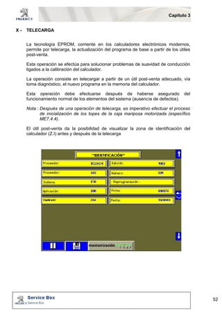 Capítulo 3 
52 
X - TELECARGA 
La tecnología EPROM, corriente en los calculadores electrónicos modernos, 
permite por telecarga, la actualización del programa de base a partir de los útiles 
post-venta. 
Esta operación se efectúa para solucionar problemas de suavidad de conducción 
ligados a la calibración del calculador. 
La operación consiste en telecargar a partir de un útil post-venta adecuado, vía 
toma diagnóstico, el nuevo programa en la memoria del calculador. 
Esta operación debe efectuarse después de haberse asegurado del 
funcionamiento normal de los elementos del sistema (ausencia de defectos). 
Nota : Después de una operación de telecarga, es imperativo efectuar el proceso 
de inicialización de los topes de la caja mariposa motorizada (específico 
ME7.4.4). 
El útil post-venta da la posibilidad de visualizar la zona de identificación del 
calculador (Z.I) antes y después de la telecarga 
 