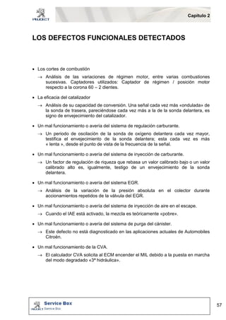 Capítulo 2 
57 
LOS DEFECTOS FUNCIONALES DETECTADOS 
 Los cortes de combustión 
 Análisis de las variaciones de régimen motor, entre varias combustiones 
sucesivas. Captadores utilizados: Captador de régimen / posición motor 
respecto a la corona 60 – 2 dientes. 
 La eficacia del catalizador 
 Análisis de su capacidad de conversión. Una señal cada vez más «ondulada» de 
la sonda de trasera, pareciéndose cada vez más a la de la sonda delantera, es 
signo de envejecimiento del catalizador. 
 Un mal funcionamiento o avería del sistema de regulación carburante. 
 Un periodo de oscilación de la sonda de oxígeno delantera cada vez mayor, 
testifica el envejecimiento de la sonda delantera; esta cada vez es más 
« lenta », desde el punto de vista de la frecuencia de la señal. 
 Un mal funcionamiento o avería del sistema de inyección de carburante. 
 Un factor de regulación de riqueza que rebasa un valor calibrado bajo o un valor 
calibrado alto es, igualmente, testigo de un envejecimiento de la sonda 
delantera. 
 Un mal funcionamiento o avería del sistema EGR. 
 Análisis de la variación de la presión absoluta en el colector durante 
accionamientos repetidos de la válvula del EGR. 
 Un mal funcionamiento o avería del sistema de inyección de aire en el escape. 
 Cuando el IAE está activado, la mezcla es teóricamente «pobre». 
 Un mal funcionamiento o avería del sistema de purga del cánister. 
 Este defecto no está diagnosticado en las aplicaciones actuales de Automobiles 
Citroën. 
 Un mal funcionamiento de la CVA. 
 El calculador CVA solicita al ECM encender el MIL debido a la puesta en marcha 
del modo degradado «3ª hidráulica». 
