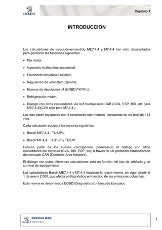 Capítulo 1 
1 
INTRODUCCION 
Los calculadores de inyección-encendido ME7.4.4 y M7.4.4 han sido desarrollados 
para gestionar las funciones siguientes : 
 Par motor, 
 Inyección multipuntos secuencial, 
 Encendido simultáneo estático, 
 Regulación de velocidad (Opción), 
 Normas de depolución L4 (EOBD)*/K'/IFL5, 
 Refrigeración motor, 
 Diálogo con otros calculadores vía red multiplexada CAB (CVA, ESP, BSI, etc para 
ME7.4.4)(CVA solo para M7.4.4 ). 
Los dos están equipados con 3 conectores tipo modular, constando de un total de 112 
vías. 
Cada calculador equipa a los motores siguientes : 
 Bosch ME7.4.4 : TU5JP4, 
 Bosch M7.4.4 : TU1JP y TU5JP. 
Forman parte de los nuevos calculadores, permitiendo el diálogo con otros 
calculadores del vehículo (CVA, BSI, ESP, etc) a través de un protocolo estandarizado 
denominado CAN (Controler Area Network). 
El diálogo con estos diferentes calculadores está en función del tipo de vehículo y de 
su nivel de equipamiento. 
Los calculadores Bosch ME7.4.4 y M7.4.4 respetan la nueva norma, en vigor desde el 
1 de enero 2.000, que afecta al diagnóstico embarcado de las emisiones poluantes. 
Esta norma es denominada EOBD (Diagnóstico Embarcado Europeo). 
 